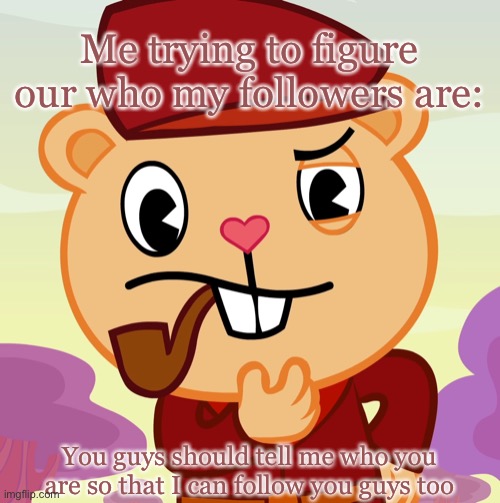 TELL ME!! | Me trying to figure our who my followers are:; You guys should tell me who you are so that I can follow you guys too | image tagged in pop htf | made w/ Imgflip meme maker