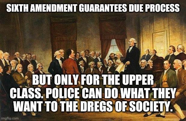Constitutional Convention | SIXTH AMENDMENT GUARANTEES DUE PROCESS BUT ONLY FOR THE UPPER CLASS. POLICE CAN DO WHAT THEY WANT TO THE DREGS OF SOCIETY. | image tagged in constitutional convention | made w/ Imgflip meme maker