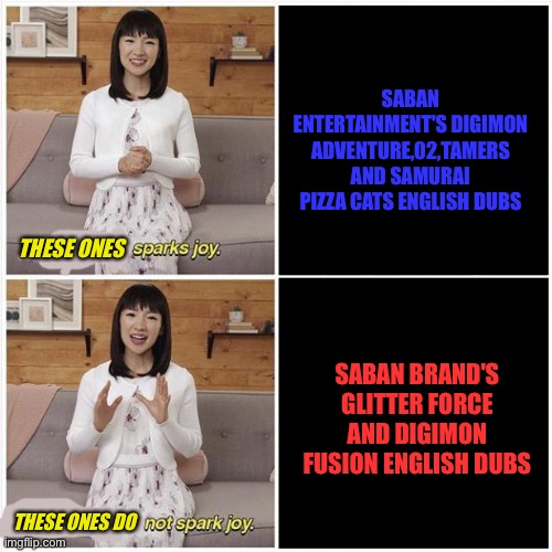 Marie Kondo Spark Joy | SABAN ENTERTAINMENT'S DIGIMON ADVENTURE,02,TAMERS AND SAMURAI PIZZA CATS ENGLISH DUBS; THESE ONES; SABAN BRAND'S GLITTER FORCE AND DIGIMON FUSION ENGLISH DUBS; THESE ONES DO | image tagged in marie kondo spark joy | made w/ Imgflip meme maker