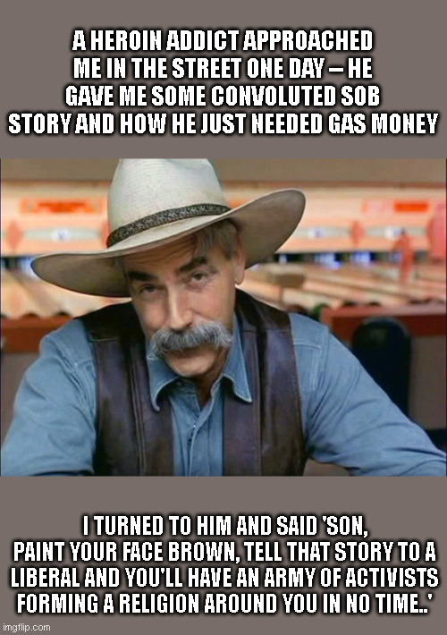 Sam Elliott special kind of stupid | A HEROIN ADDICT APPROACHED ME IN THE STREET ONE DAY -- HE GAVE ME SOME CONVOLUTED SOB STORY AND HOW HE JUST NEEDED GAS MONEY; I TURNED TO HIM AND SAID 'SON, PAINT YOUR FACE BROWN, TELL THAT STORY TO A LIBERAL AND YOU'LL HAVE AN ARMY OF ACTIVISTS FORMING A RELIGION AROUND YOU IN NO TIME..' | image tagged in sam elliott special kind of stupid | made w/ Imgflip meme maker