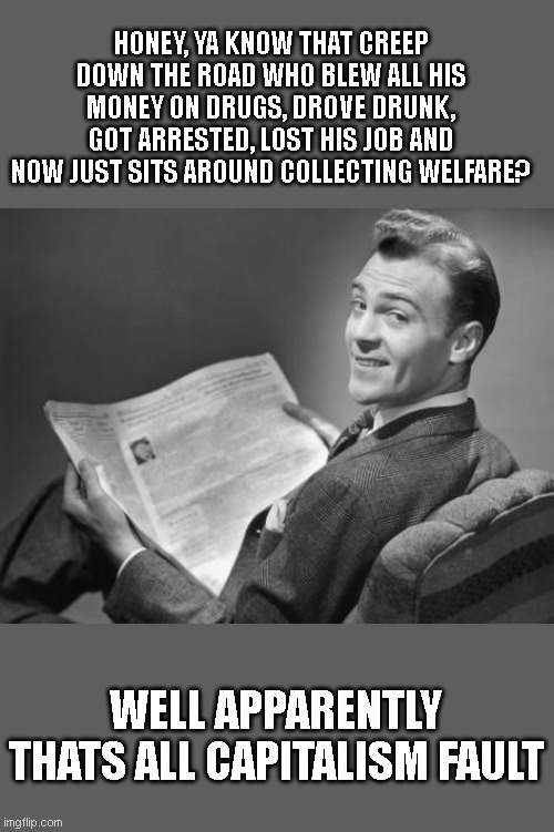 50's newspaper | HONEY, YA KNOW THAT CREEP DOWN THE ROAD WHO BLEW ALL HIS MONEY ON DRUGS, DROVE DRUNK, GOT ARRESTED, LOST HIS JOB AND NOW JUST SITS AROUND COLLECTING WELFARE? WELL APPARENTLY THATS ALL CAPITALISM FAULT | image tagged in 50's newspaper | made w/ Imgflip meme maker