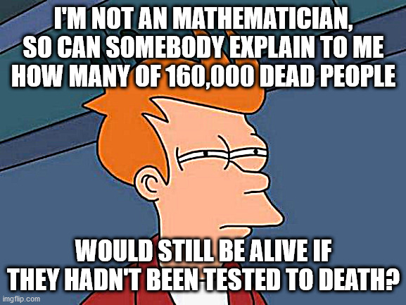 COVID deaths | I'M NOT AN MATHEMATICIAN, SO CAN SOMEBODY EXPLAIN TO ME HOW MANY OF 160,000 DEAD PEOPLE; WOULD STILL BE ALIVE IF THEY HADN'T BEEN TESTED TO DEATH? | image tagged in memes,covid,covid-19,covid19,covid 19,covidiots | made w/ Imgflip meme maker