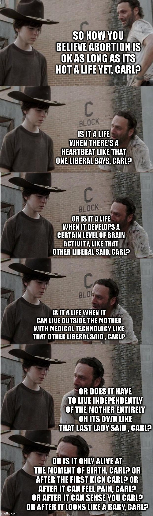 Carl became pro-choice ... carl didn't think it through.. | SO NOW YOU BELIEVE ABORTION IS OK AS LONG AS ITS NOT A LIFE YET, CARL? IS IT A LIFE WHEN THERE'S A HEARTBEAT LIKE THAT ONE LIBERAL SAYS, CARL? OR IS IT A LIFE WHEN IT DEVELOPS A CERTAIN LEVEL OF BRAIN ACTIVITY, LIKE THAT OTHER LIBERAL SAID, CARL? IS IT A LIFE WHEN IT CAN LIVE OUTSIDE THE MOTHER WITH MEDICAL TECHNOLOGY LIKE THAT OTHER LIBERAL SAID , CARL? OR DOES IT HAVE TO LIVE INDEPENDENTLY OF THE MOTHER ENTIRELY ON ITS OWN LIKE THAT LAST LADY SAID , CARL? OR IS IT ONLY ALIVE AT THE MOMENT OF BIRTH, CARL? OR AFTER THE FIRST KICK CARL? OR AFTER IT CAN FEEL PAIN, CARL? OR AFTER IT CAN SENSE YOU CARL? OR AFTER IT LOOKS LIKE A BABY, CARL? | image tagged in memes,rick and carl longer | made w/ Imgflip meme maker