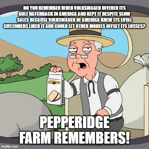Pepperidge Farm Remembers VW Golf 8 | DO YOU REMEMBER WHEN VOLKSWAGEN OFFERED ITS GOLF HATCHBACK IN AMERICA AND KEPT IT DESPITE SLOW SALES BECAUSE VOLKSWAGEN OF AMERICA KNEW ITS LOYAL CUSTOMERS LIKED IT AND COULD LET OTHER MODELS OFFSET ITS LOSSES? PEPPERIDGE FARM REMEMBERS! | image tagged in memes,pepperidge farm remembers,vw golf,golf 8,bring the base golf 8 to america | made w/ Imgflip meme maker