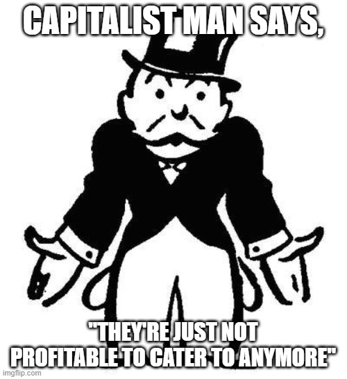 Poor Monopoly Man | CAPITALIST MAN SAYS, "THEY'RE JUST NOT PROFITABLE TO CATER TO ANYMORE" | image tagged in poor monopoly man | made w/ Imgflip meme maker