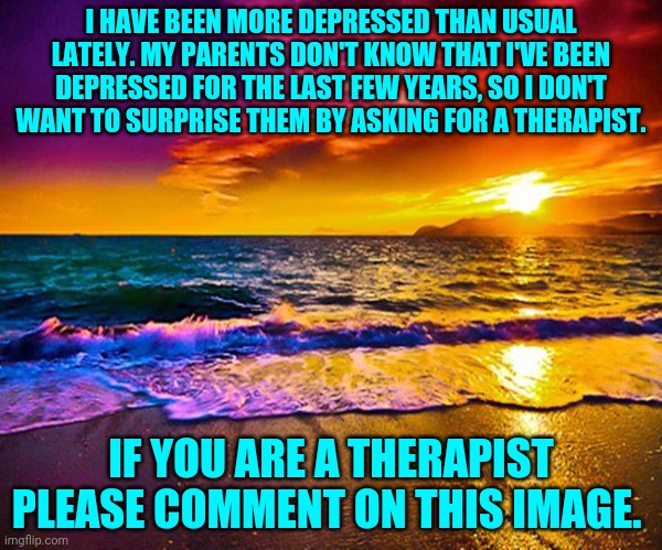Beautiful Sunset | I HAVE BEEN MORE DEPRESSED THAN USUAL LATELY. MY PARENTS DON'T KNOW THAT I'VE BEEN DEPRESSED FOR THE LAST FEW YEARS, SO I DON'T WANT TO SURPRISE THEM BY ASKING FOR A THERAPIST. IF YOU ARE A THERAPIST PLEASE COMMENT ON THIS IMAGE. | image tagged in beautiful sunset | made w/ Imgflip meme maker