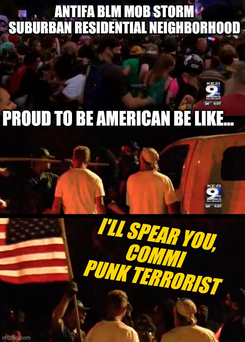 Thurston Oregon Residential Black Lives Matter Protests Turn Violent | ANTIFA BLM MOB STORM SUBURBAN RESIDENTIAL NEIGHBORHOOD; PROUD TO BE AMERICAN BE LIKE... I'LL SPEAR YOU,
COMMI PUNK TERRORIST | image tagged in antifa blm mob,real patriots fight antifa,protest,news,trending | made w/ Imgflip meme maker