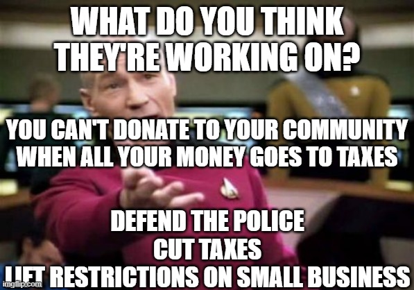 Picard Wtf Meme | WHAT DO YOU THINK THEY'RE WORKING ON? DEFEND THE POLICE
CUT TAXES
LIFT RESTRICTIONS ON SMALL BUSINESS YOU CAN'T DONATE TO YOUR COMMUNITY WHE | image tagged in memes,picard wtf | made w/ Imgflip meme maker