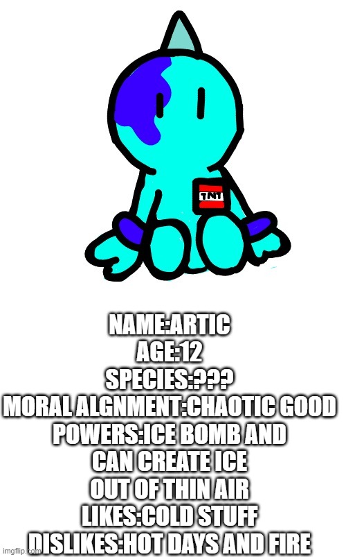 NAME:ARTIC
AGE:12
SPECIES:???
MORAL ALGNMENT:CHAOTIC GOOD
POWERS:ICE BOMB AND CAN CREATE ICE OUT OF THIN AIR
LIKES:COLD STUFF
DISLIKES:HOT DAYS AND FIRE | image tagged in blank white template | made w/ Imgflip meme maker