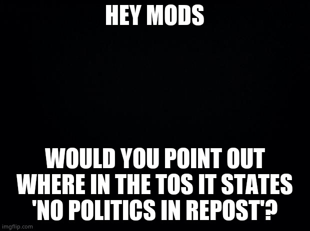 Black background | HEY MODS; WOULD YOU POINT OUT WHERE IN THE TOS IT STATES 'NO POLITICS IN REPOST'? | image tagged in black background | made w/ Imgflip meme maker