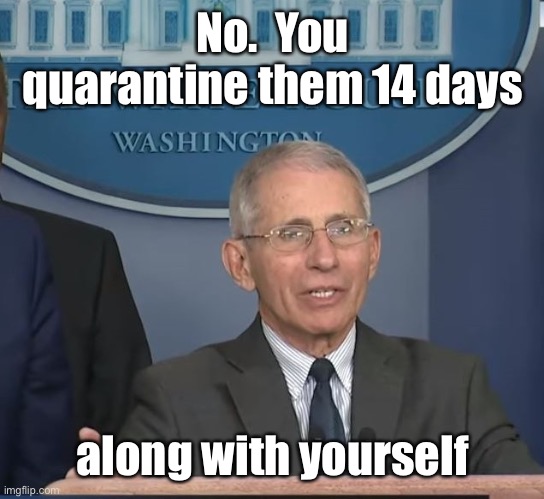 Dr Fauci | No.  You quarantine them 14 days along with yourself | image tagged in dr fauci | made w/ Imgflip meme maker