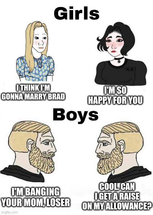 Girls vs Boys | I'M SO HAPPY FOR YOU; I THINK I'M GONNA MARRY BRAD; COOL. CAN I GET A RAISE ON MY ALLOWANCE? I'M BANGING YOUR MOM, LOSER | image tagged in girls vs boys,memes | made w/ Imgflip meme maker