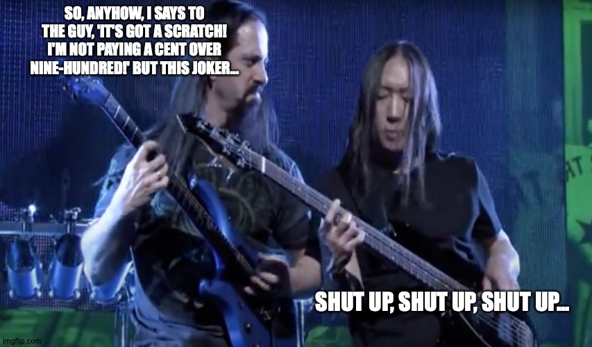 John Petrucci Being Distracc | SO, ANYHOW, I SAYS TO THE GUY, 'IT'S GOT A SCRATCH! I'M NOT PAYING A CENT OVER NINE-HUNDRED!' BUT THIS JOKER... SHUT UP, SHUT UP, SHUT UP... | image tagged in memes,dream,theater,john,square | made w/ Imgflip meme maker
