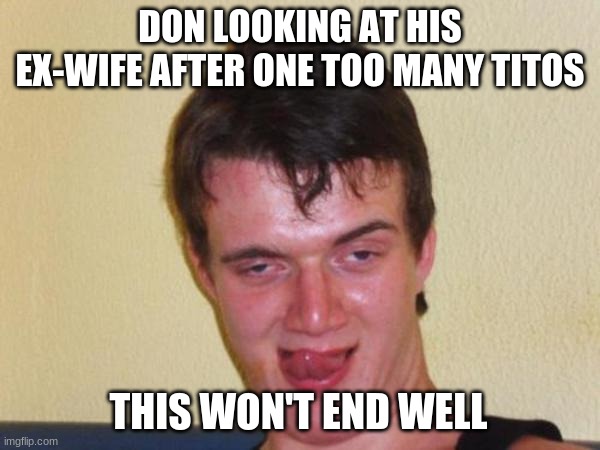 10 Sexy Guy | DON LOOKING AT HIS EX-WIFE AFTER ONE TOO MANY TITOS; THIS WON'T END WELL | image tagged in 10 sexy guy | made w/ Imgflip meme maker