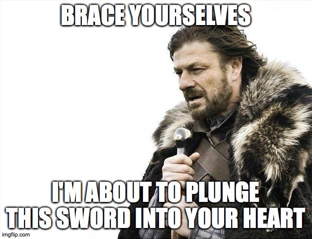 Brace Yourselves X is Coming Meme | BRACE YOURSELVES; I'M ABOUT TO PLUNGE THIS SWORD INTO YOUR HEART | image tagged in memes,brace yourselves x is coming,heart,sword,stabbing | made w/ Imgflip meme maker