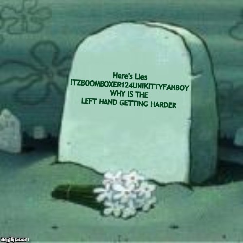 WHY IS THE LEFT HAND GETTING HARDER ITZBOOMBOXER124UNIKITTYFANBOY RETURNS! | Here's Lies
ITZBOOMBOXER124UNIKITTYFANBOY
WHY IS THE LEFT HAND GETTING HARDER | image tagged in here lies x | made w/ Imgflip meme maker