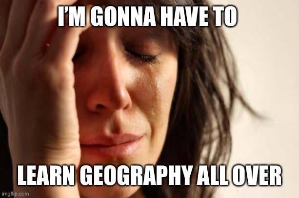 First World Problems Meme | I’M GONNA HAVE TO LEARN GEOGRAPHY ALL OVER | image tagged in memes,first world problems | made w/ Imgflip meme maker