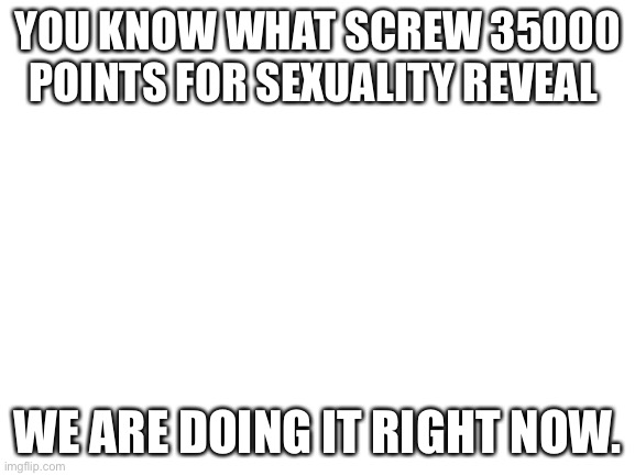 It is in comments I’m probably gonna regret this but it’s fine. | YOU KNOW WHAT SCREW 35000 POINTS FOR SEXUALITY REVEAL; WE ARE DOING IT RIGHT NOW. | image tagged in blank white template | made w/ Imgflip meme maker