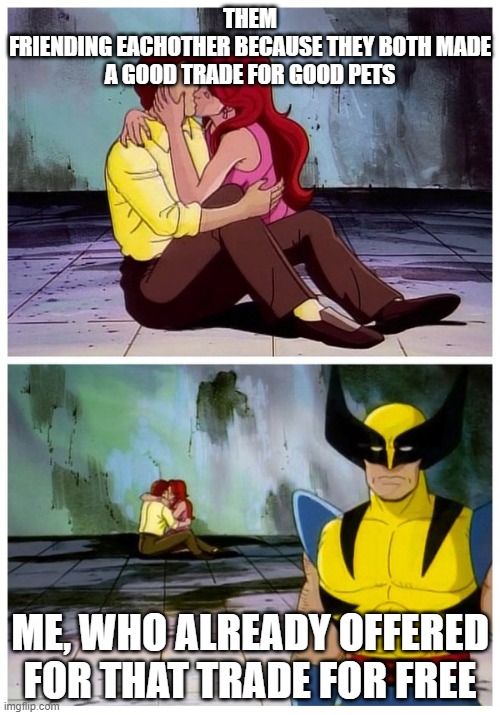 Couple makes out while Wolverine looks disappointed | THEM
FRIENDING EACHOTHER BECAUSE THEY BOTH MADE A GOOD TRADE FOR GOOD PETS; ME, WHO ALREADY OFFERED FOR THAT TRADE FOR FREE | image tagged in couple makes out while wolverine looks disappointed | made w/ Imgflip meme maker