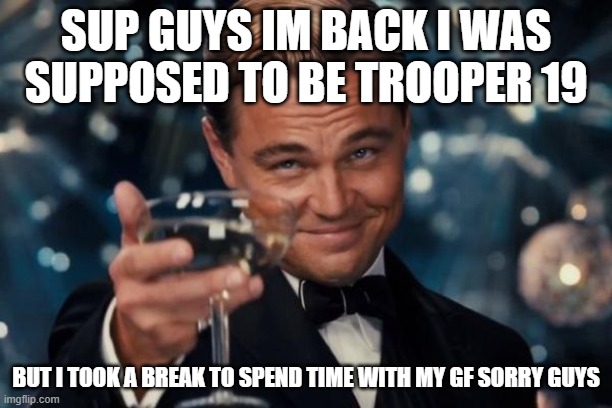 Leonardo Dicaprio Cheers Meme | SUP GUYS IM BACK I WAS SUPPOSED TO BE TROOPER 19; BUT I TOOK A BREAK TO SPEND TIME WITH MY GF SORRY GUYS | image tagged in memes,leonardo dicaprio cheers | made w/ Imgflip meme maker