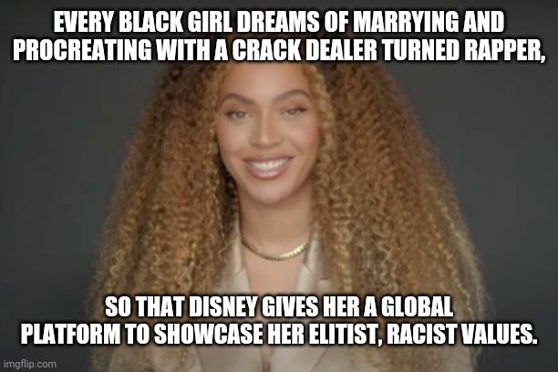 Disney Proudly Presents Racist Beyonce | EVERY BLACK GIRL DREAMS OF MARRYING AND PROCREATING WITH A CRACK DEALER TURNED RAPPER, SO THAT DISNEY GIVES HER A GLOBAL PLATFORM TO SHOWCASE HER ELITIST, RACIST VALUES. | image tagged in disney,racist beyonce | made w/ Imgflip meme maker