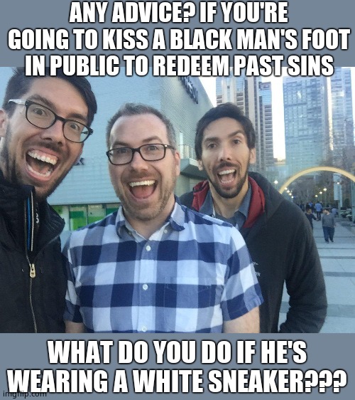 I'm confused... |  ANY ADVICE? IF YOU'RE GOING TO KISS A BLACK MAN'S FOOT IN PUBLIC TO REDEEM PAST SINS; WHAT DO YOU DO IF HE'S WEARING A WHITE SNEAKER??? | image tagged in soyboy,white guilt,muhwhyteguilt,dont judge me,tell me how to think,sorry for whites | made w/ Imgflip meme maker