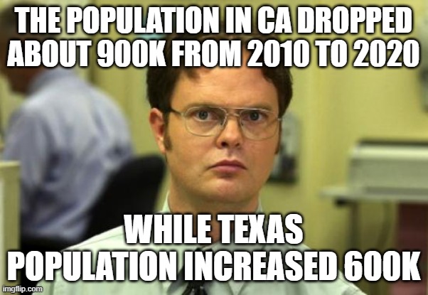 Dwight Schrute Meme | THE POPULATION IN CA DROPPED ABOUT 900K FROM 2010 TO 2020 WHILE TEXAS POPULATION INCREASED 600K | image tagged in memes,dwight schrute | made w/ Imgflip meme maker
