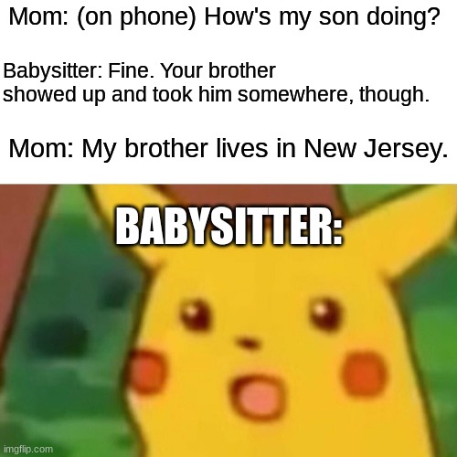 Well, that escalated quickly. |  Mom: (on phone) How's my son doing? Babysitter: Fine. Your brother showed up and took him somewhere, though. Mom: My brother lives in New Jersey. BABYSITTER: | image tagged in memes,surprised pikachu,babysitter,babysitting,kidnapping,not a true story | made w/ Imgflip meme maker