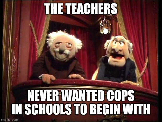Statler and Waldorf | THE TEACHERS NEVER WANTED COPS IN SCHOOLS TO BEGIN WITH | image tagged in statler and waldorf | made w/ Imgflip meme maker