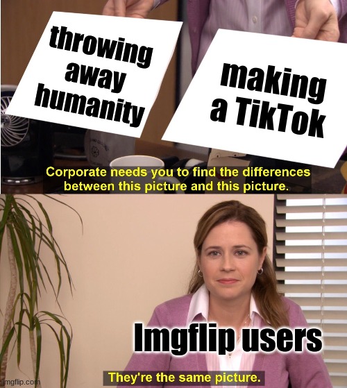 tiktok and imgflip | throwing away humanity; making a TikTok; Imgflip users | image tagged in memes,they're the same picture,tiktok | made w/ Imgflip meme maker