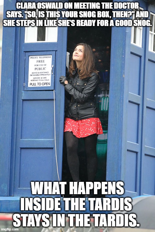 Clara enters the Tardis | CLARA OSWALD ON MEETING THE DOCTOR SAYS. "SO, IS THIS YOUR SNOG BOX, THEN?" AND SHE STEPS IN LIKE SHE'S READY FOR A GOOD SNOG. WHAT HAPPENS INSIDE THE TARDIS  STAYS IN THE TARDIS. | image tagged in bbc,clara oswald,jenna coleman,doctor who | made w/ Imgflip meme maker