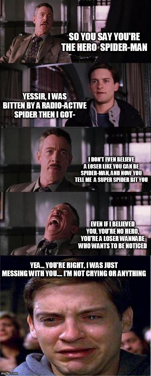 Why JJ Johnson, why're are you making pete cry   XD | SO YOU SAY YOU'RE THE HERO  SPIDER-MAN; YESSIR, I WAS BITTEN BY A RADIO-ACTIVE SPIDER THEN I GOT-; I DON'T EVEN BELIEVE A LOSER LIKE YOU CAN BE SPIDER-MAN, AND NOW YOU TELL ME  A SUPER SPIDER BIT YOU; EVEN IF I BELIEVED YOU, YOU'RE NO HERO, YOU'RE A LOSER WANNABE WHO WANTS TO BE NOTICED; YEA... YOU'RE RIGHT, I WAS JUST MESSING WITH YOU.... I'M NOT CRYING OR ANYTHING | image tagged in memes,peter parker cry | made w/ Imgflip meme maker
