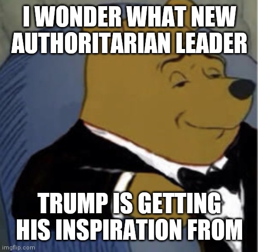 Tux Whinnie | I WONDER WHAT NEW AUTHORITARIAN LEADER TRUMP IS GETTING HIS INSPIRATION FROM | image tagged in tux whinnie | made w/ Imgflip meme maker