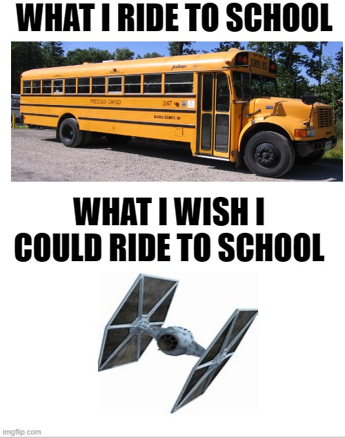 I wish |  WHAT I RIDE TO SCHOOL; WHAT I WISH I COULD RIDE TO SCHOOL | image tagged in blank white template,star wars,tie fighter,bus,school,school memes | made w/ Imgflip meme maker