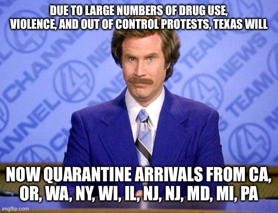 anchorman news update | DUE TO LARGE NUMBERS OF DRUG USE, VIOLENCE, AND OUT OF CONTROL PROTESTS, TEXAS WILL; NOW QUARANTINE ARRIVALS FROM CA, OR, WA, NY, WI, IL, NJ, NJ, MD, MI, PA | image tagged in anchorman news update | made w/ Imgflip meme maker