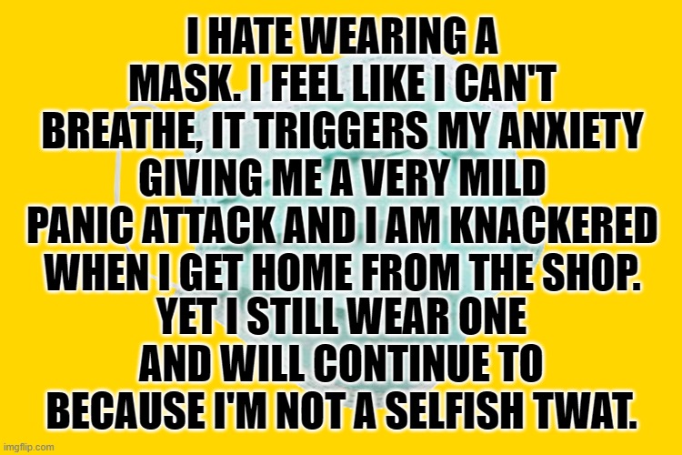Face mask | I HATE WEARING A MASK. I FEEL LIKE I CAN'T BREATHE, IT TRIGGERS MY ANXIETY GIVING ME A VERY MILD PANIC ATTACK AND I AM KNACKERED WHEN I GET HOME FROM THE SHOP. YET I STILL WEAR ONE AND WILL CONTINUE TO BECAUSE I'M NOT A SELFISH TWAT. | image tagged in face mask | made w/ Imgflip meme maker