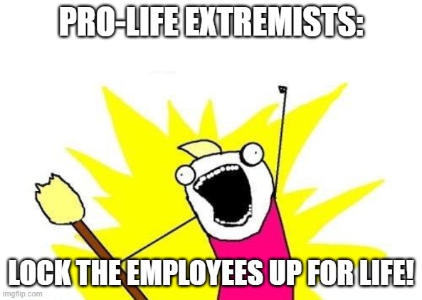 Pro life extremist: | PRO-LIFE EXTREMISTS:; LOCK THE EMPLOYEES UP FOR LIFE! | image tagged in memes,x all the y,pro-life,extreme,tough | made w/ Imgflip meme maker