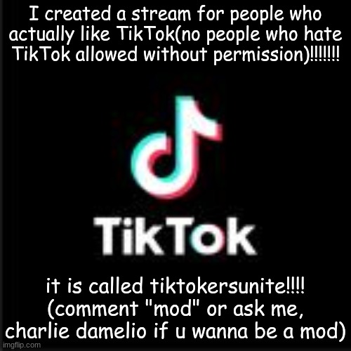 i created a new stream for people who like TikTok |  I created a stream for people who actually like TikTok(no people who hate TikTok allowed without permission)!!!!!!! it is called tiktokersunite!!!! (comment "mod" or ask me, charlie damelio if u wanna be a mod) | image tagged in i created a stream for people who like,tiktok,people who dont like tiktok,plz dont bombard the stream,but anyone can follow it,i | made w/ Imgflip meme maker