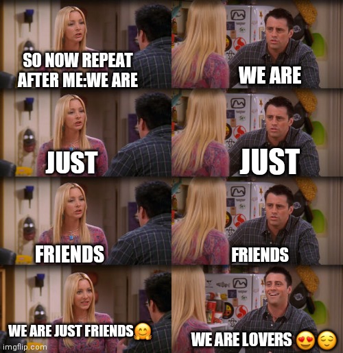 Friends ??! | SO NOW REPEAT AFTER ME:WE ARE; WE ARE; JUST; JUST; FRIENDS; FRIENDS; WE ARE JUST FRIENDS🤗; WE ARE LOVERS 😍😌 | image tagged in sorry i annoyed you,lol so funny,girls be like,crazy man,no love,stable genius | made w/ Imgflip meme maker