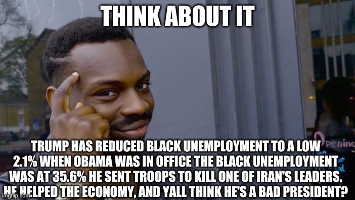 Other Presidents are far more worse than Trump | THINK ABOUT IT; TRUMP HAS REDUCED BLACK UNEMPLOYMENT TO A LOW 2.1% WHEN OBAMA WAS IN OFFICE THE BLACK UNEMPLOYMENT WAS AT 35.6% HE SENT TROOPS TO KILL ONE OF IRAN'S LEADERS. HE HELPED THE ECONOMY, AND YALL THINK HE'S A BAD PRESIDENT? | image tagged in memes,roll safe think about it | made w/ Imgflip meme maker