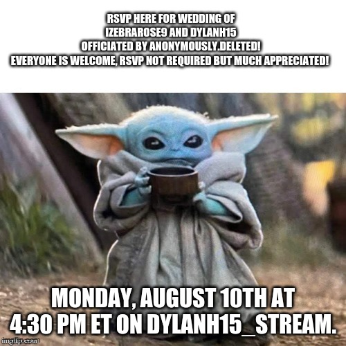 RSVP FOR WEDDING OF DylanH15 AND Izebrarose9!!!! | RSVP HERE FOR WEDDING OF IZEBRAROSE9 AND DYLANH15
OFFICIATED BY ANONYMOUSLY.DELETED!
EVERYONE IS WELCOME, RSVP NOT REQUIRED BUT MUCH APPRECIATED! MONDAY, AUGUST 10TH AT 4:30 PM ET ON DYLANH15_STREAM. | image tagged in waiting for rsvps,memes,wedding,izebrarose9,dylanh15,anonymously deleted | made w/ Imgflip meme maker