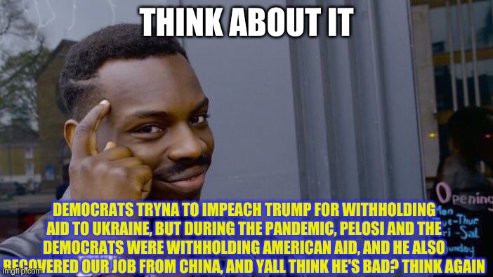 And you ALL think Trump is bad? | THINK ABOUT IT; DEMOCRATS TRYNA TO IMPEACH TRUMP FOR WITHHOLDING AID TO UKRAINE, BUT DURING THE PANDEMIC, PELOSI AND THE DEMOCRATS WERE WITHHOLDING AMERICAN AID, AND HE ALSO RECOVERED OUR JOB FROM CHINA, AND YALL THINK HE'S BAD? THINK AGAIN | image tagged in memes,roll safe think about it | made w/ Imgflip meme maker