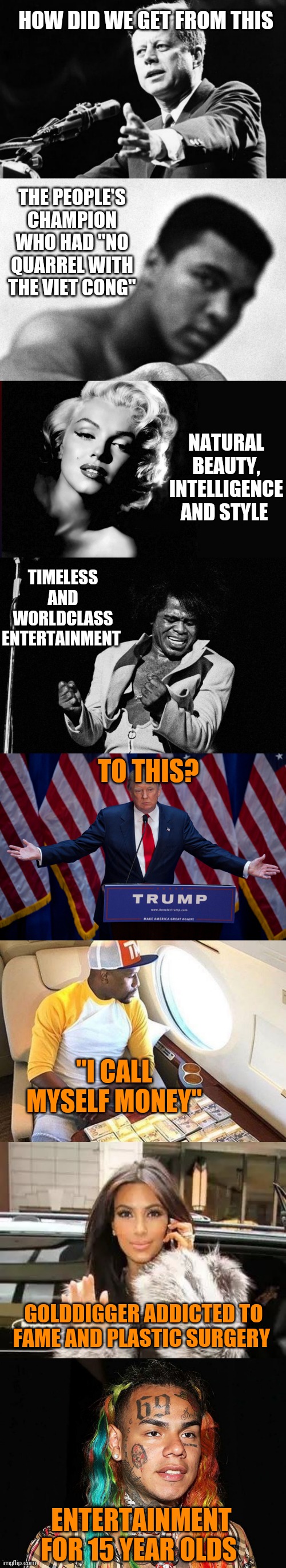 Which era do you prefer? | HOW DID WE GET FROM THIS; THE PEOPLE'S CHAMPION WHO HAD "NO QUARREL WITH THE VIET CONG"; NATURAL BEAUTY, INTELLIGENCE AND STYLE; TIMELESS AND WORLDCLASS ENTERTAINMENT; TO THIS? "I CALL MYSELF MONEY"; GOLDDIGGER ADDICTED TO FAME AND PLASTIC SURGERY; ENTERTAINMENT FOR 15 YEAR OLDS | image tagged in memes,jfk,trump | made w/ Imgflip meme maker