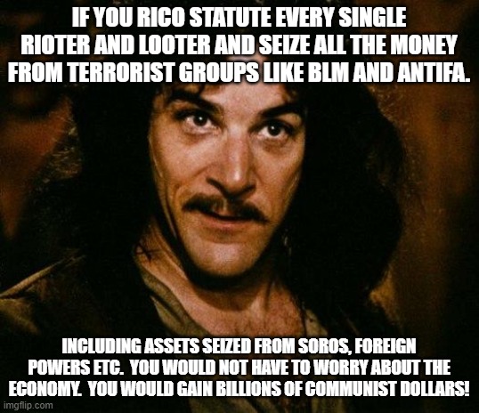 Inigo Montoya | IF YOU RICO STATUTE EVERY SINGLE RIOTER AND LOOTER AND SEIZE ALL THE MONEY FROM TERRORIST GROUPS LIKE BLM AND ANTIFA. INCLUDING ASSETS SEIZED FROM SOROS, FOREIGN POWERS ETC.  YOU WOULD NOT HAVE TO WORRY ABOUT THE ECONOMY.  YOU WOULD GAIN BILLIONS OF COMMUNIST DOLLARS! | image tagged in memes,inigo montoya | made w/ Imgflip meme maker