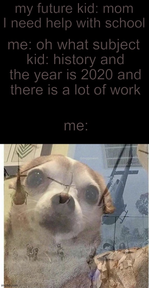 PTSD Chihuahua | my future kid: mom I need help with school; me: oh what subject; kid: history and the year is 2020 and there is a lot of work; me: | image tagged in ptsd chihuahua | made w/ Imgflip meme maker