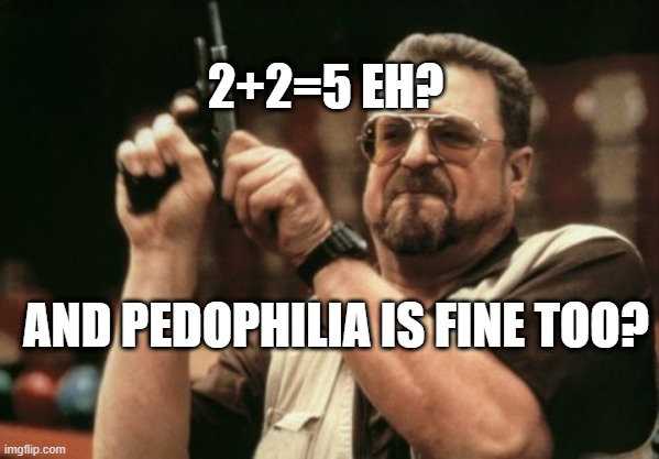 2+2=5 eh? | 2+2=5 EH? AND PEDOPHILIA IS FINE TOO? | image tagged in memes,am i the only one around here | made w/ Imgflip meme maker