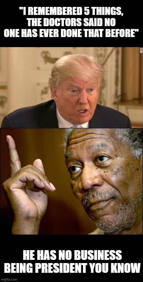 "I REMEMBERED 5 THINGS, THE DOCTORS SAID NO ONE HAS EVER DONE THAT BEFORE" HE HAS NO BUSINESS BEING PRESIDENT YOU KNOW | image tagged in this morgan freeman,trump stupid face | made w/ Imgflip meme maker