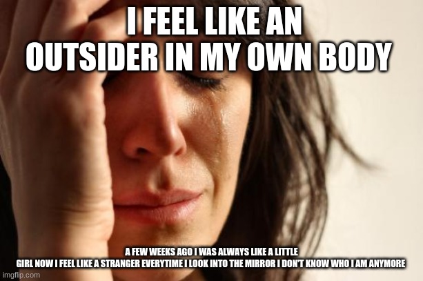 First World Problems Meme | I FEEL LIKE AN OUTSIDER IN MY OWN BODY; A FEW WEEKS AGO I WAS ALWAYS LIKE A LITTLE GIRL NOW I FEEL LIKE A STRANGER EVERYTIME I LOOK INTO THE MIRROR I DON'T KNOW WHO I AM ANYMORE | image tagged in memes,first world problems | made w/ Imgflip meme maker
