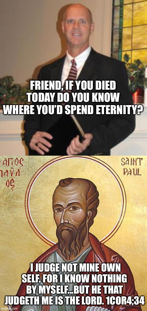 Baptists vs St Paul | FRIEND, IF YOU DIED TODAY DO YOU KNOW WHERE YOU’D SPEND ETERNITY? I JUDGE NOT MINE OWN SELF. FOR I KNOW NOTHING BY MYSELF...BUT HE THAT JUDGETH ME IS THE LORD. 1COR4;34 | image tagged in religion,the bible,baptists | made w/ Imgflip meme maker