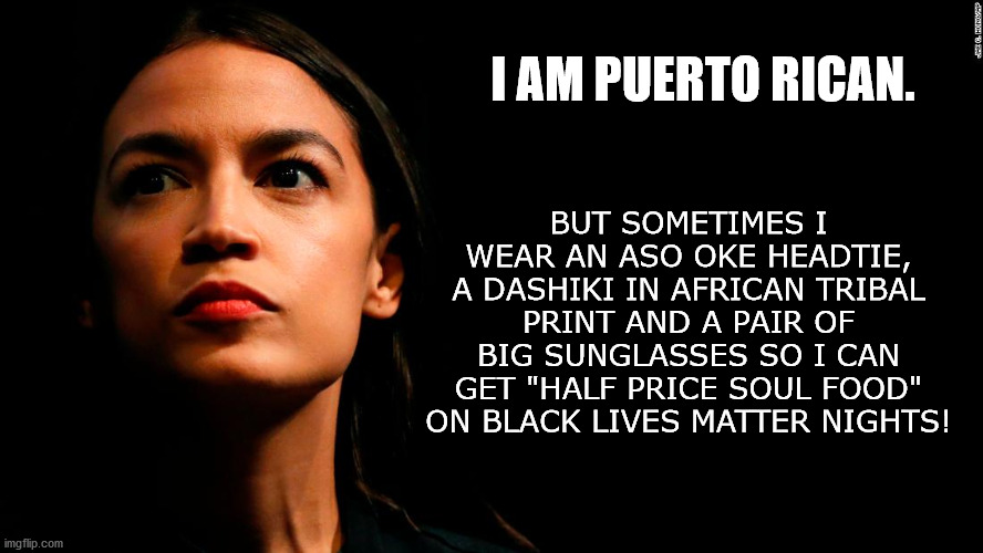 Alexandria Ocasio-Cortez appropriates Black Culture for Half Priced Soul Food. | I AM PUERTO RICAN. BUT SOMETIMES I WEAR AN ASO OKE HEADTIE, A DASHIKI IN AFRICAN TRIBAL PRINT AND A PAIR OF BIG SUNGLASSES SO I CAN GET "HALF PRICE SOUL FOOD" ON BLACK LIVES MATTER NIGHTS! | image tagged in ocasio-cortez super genius,blm,george floyd,cultural appropriation,black lives dont matter,bitch | made w/ Imgflip meme maker